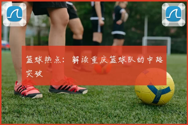 篮球热点：解读重庆篮球队的中路突破